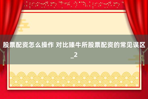 股票配资怎么操作 对比臻牛所股票配资的常见误区_2