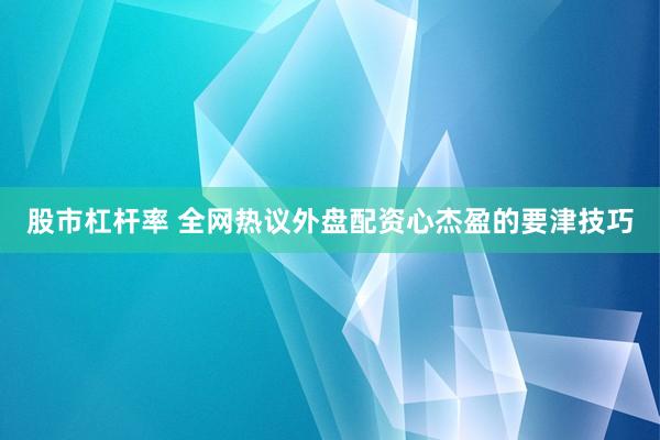 股市杠杆率 全网热议外盘配资心杰盈的要津技巧