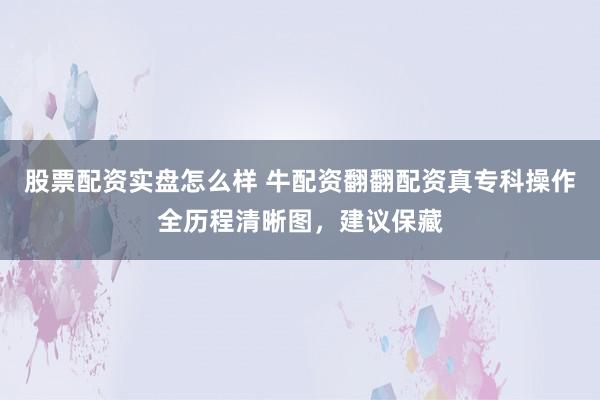 股票配资实盘怎么样 牛配资翻翻配资真专科操作全历程清晰图，建议保藏