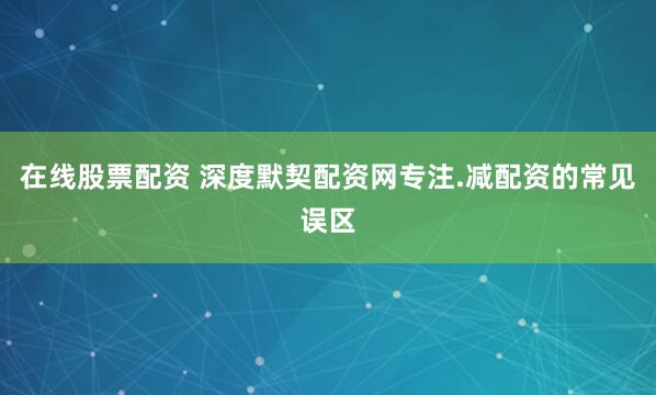 在线股票配资 深度默契配资网专注.减配资的常见误区